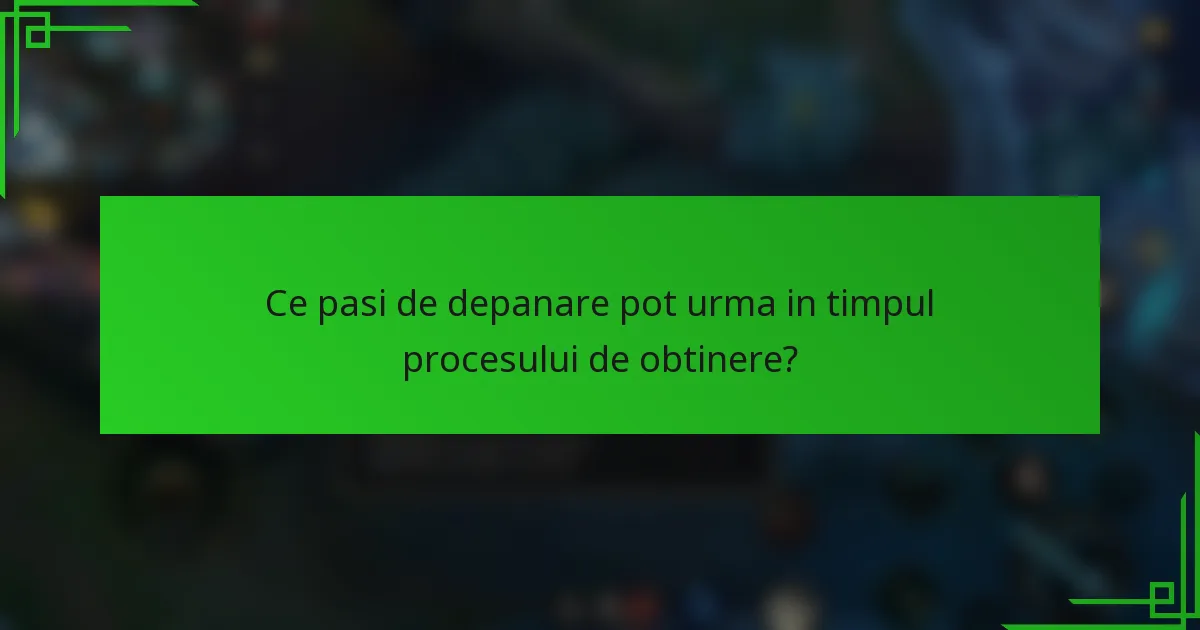 Ce pasi de depanare pot urma in timpul procesului de obtinere?
